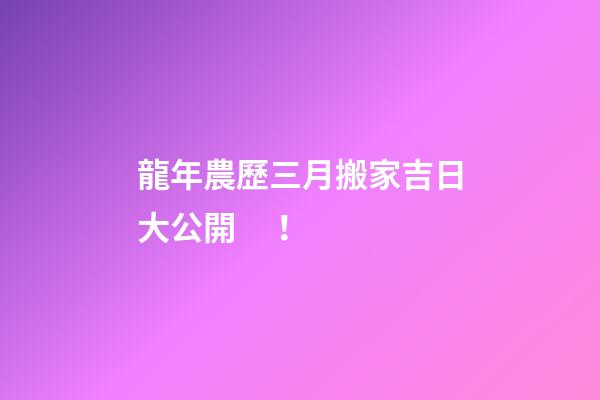 龍年農歷三月搬家吉日大公開！